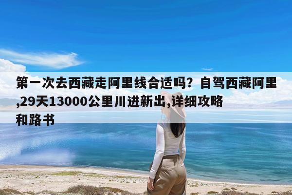 第一次去西藏走阿里线合适吗?自驾西藏阿里,29天13000公里川进新出,详细攻略和路书