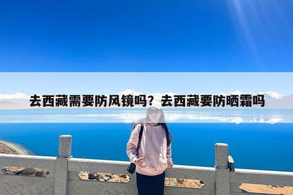 去西藏需要防风镜吗?去西藏要防晒霜吗