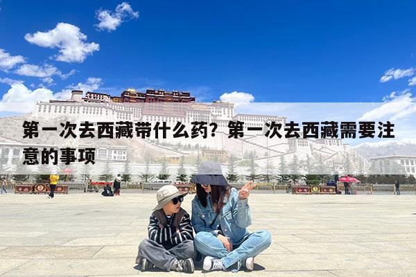 第一次去西藏带什么药?第一次去西藏需要注意的事项