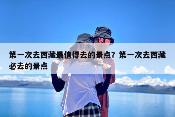 第一次去西藏最值得去的景点?第一次去西藏必去的景点