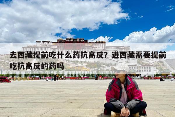 去西藏提前吃什么药抗高反?进西藏需要提前吃抗高反的药吗