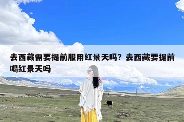 去西藏需要提前服用红景天吗?去西藏要提前喝红景天吗