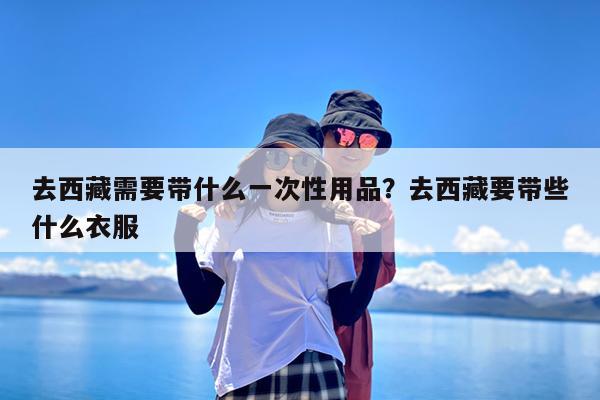 去西藏需要带什么一次性用品?去西藏要带些什么衣服