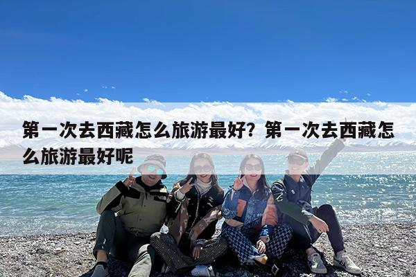 第一次去西藏怎么旅游最好?第一次去西藏怎么旅游最好呢