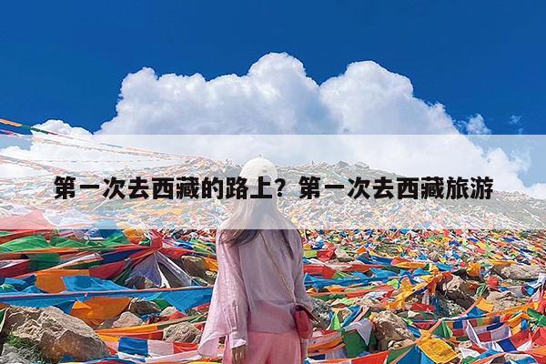 第一次去西藏的路上?第一次去西藏旅游