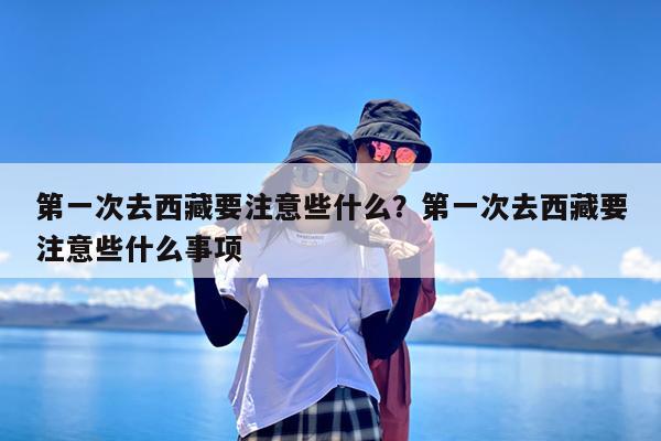 第一次去西藏要注意些什么?第一次去西藏要注意些什么事项