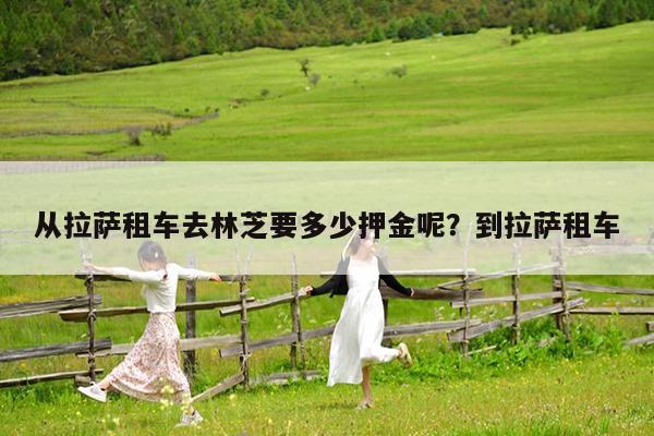 从拉萨租车去林芝要多少押金呢?到拉萨租车