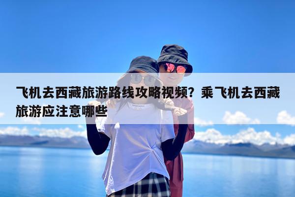 飞机去西藏旅游路线攻略视频?乘飞机去西藏旅游应注意哪些
