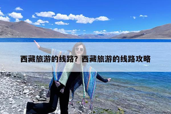 西藏旅游的线路?西藏旅游的线路攻略