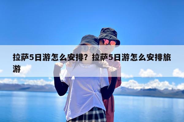 拉萨5日游怎么安排?拉萨5日游怎么安排旅游