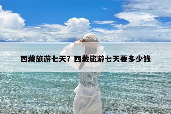西藏旅游七天?西藏旅游七天要多少钱