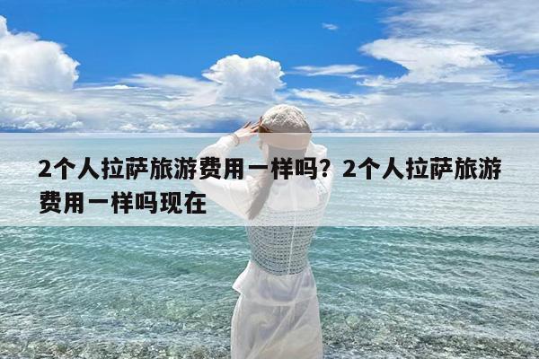 2个人拉萨旅游费用一样吗?2个人拉萨旅游费用一样吗现在