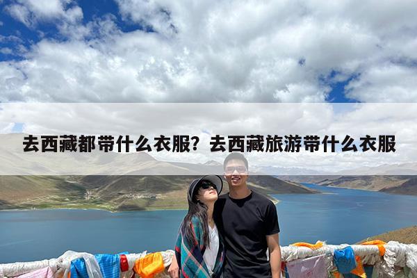 去西藏都带什么衣服?去西藏旅游带什么衣服