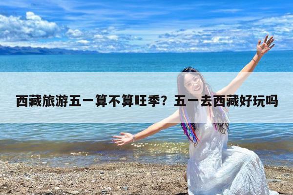 西藏旅游五一算不算旺季?五一去西藏好玩吗