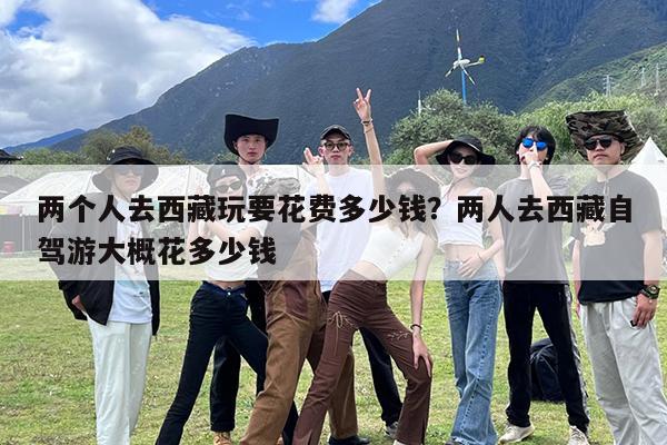 两个人去西藏玩要花费多少钱?两人去西藏自驾游大概花多少钱