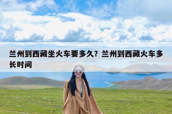 兰州到西藏坐火车要多久?兰州到西藏火车多长时间