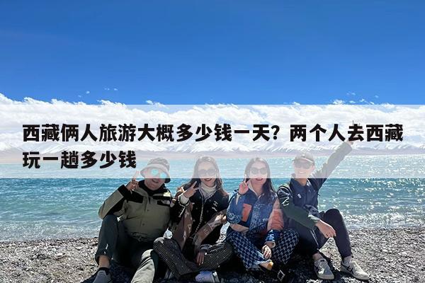 西藏俩人旅游大概多少钱一天?两个人去西藏玩一趟多少钱