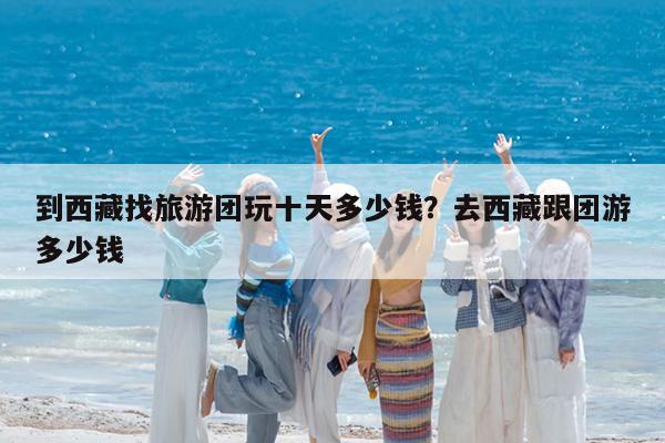到西藏找旅游团玩十天多少钱?去西藏跟团游多少钱