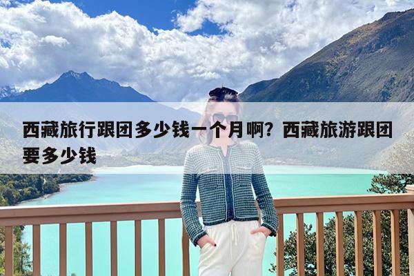 西藏旅行跟团多少钱一个月啊?西藏旅游跟团要多少钱