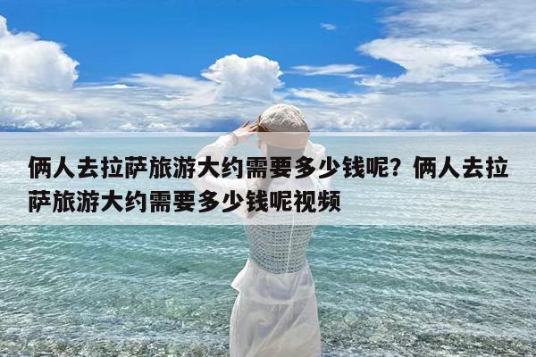 俩人去拉萨旅游大约需要多少钱呢?俩人去拉萨旅游大约需要多少钱呢视频