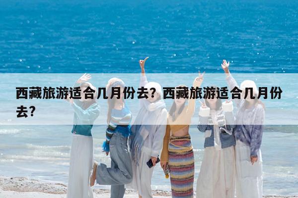 西藏旅游适合几月份去?西藏旅游适合几月份去?