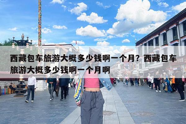 西藏包车旅游大概多少钱啊一个月?西藏包车旅游大概多少钱啊一个月啊