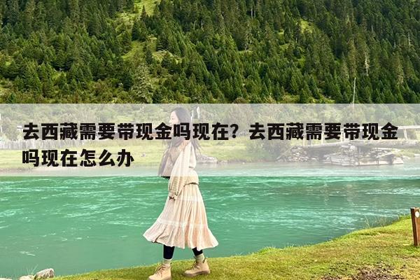 去西藏需要带现金吗现在?去西藏需要带现金吗现在怎么办