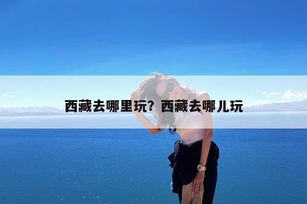西藏去哪里玩?西藏去哪儿玩