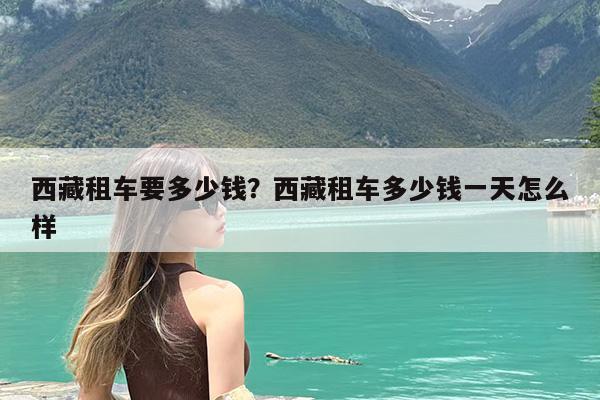 西藏租车要多少钱?西藏租车多少钱一天怎么样