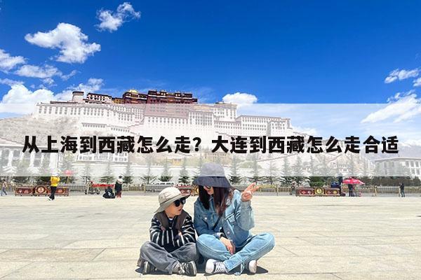 从上海到西藏怎么走?大连到西藏怎么走合适