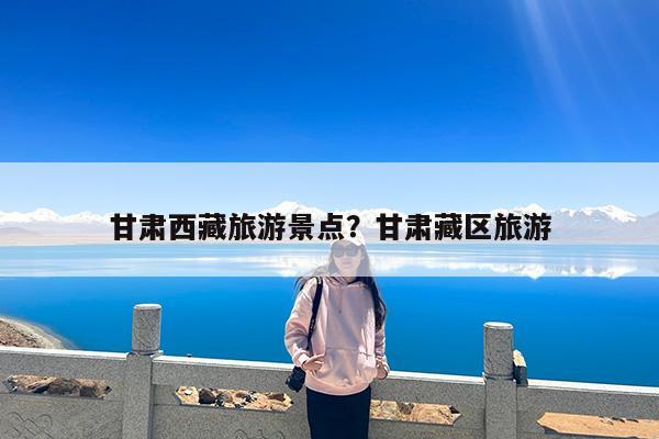 甘肃西藏旅游景点?甘肃藏区旅游