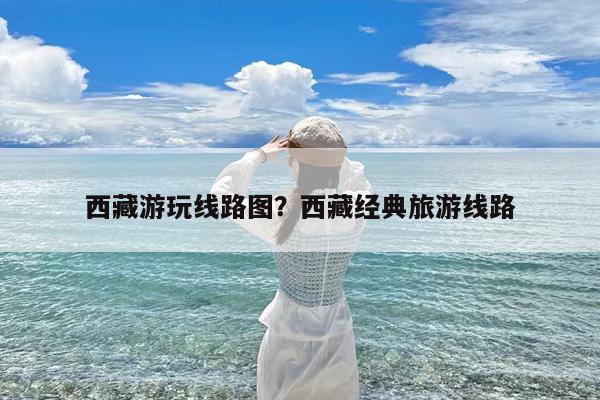 西藏游玩线路图?西藏经典旅游线路