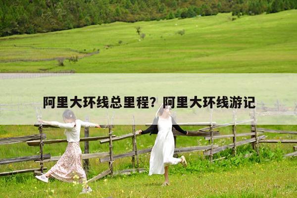 阿里大环线总里程?阿里大环线游记