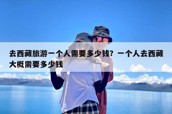 去西藏旅游一个人需要多少钱?一个人去西藏大概需要多少钱