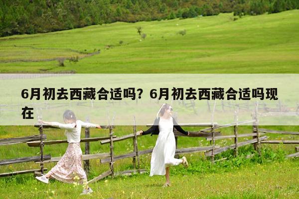 6月初去西藏合适吗?6月初去西藏合适吗现在