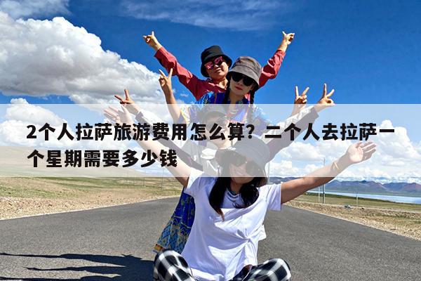 2个人拉萨旅游费用怎么算?二个人去拉萨一个星期需要多少钱