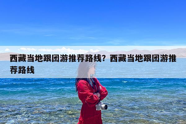 西藏当地跟团游推荐路线?西藏当地跟团游推荐路线