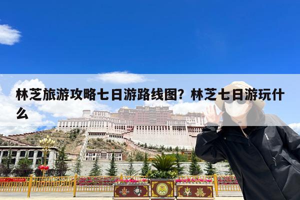 林芝旅游攻略七日游路线图?林芝七日游玩什么