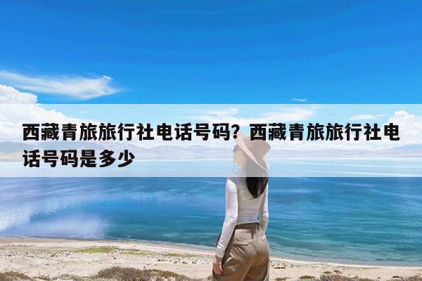 西藏青旅旅行社电话号码?西藏青旅旅行社电话号码是多少