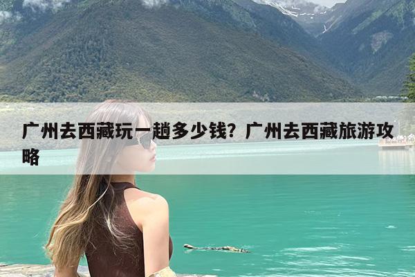 广州去西藏玩一趟多少钱?广州去西藏旅游攻略