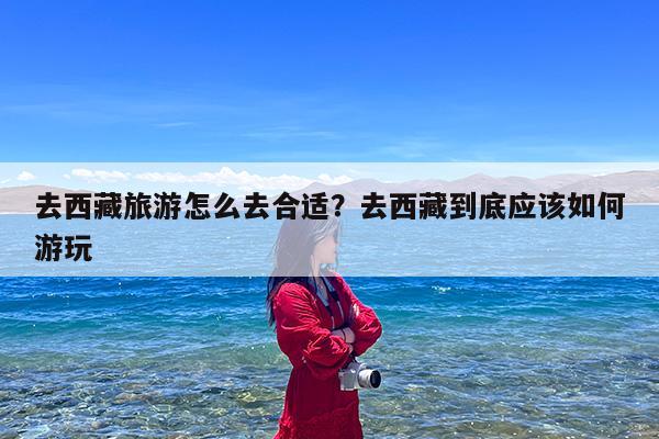 去西藏旅游怎么去合适?去西藏到底应该如何游玩
