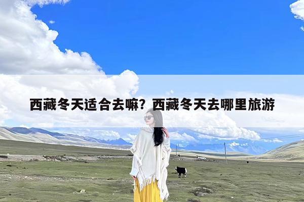 西藏冬天适合去嘛?西藏冬天去哪里旅游