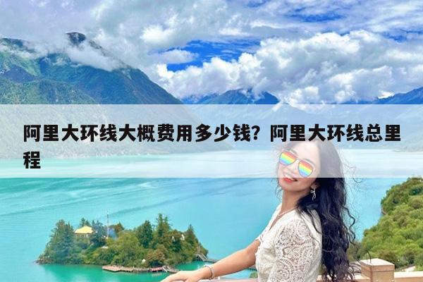 阿里大环线大概费用多少钱?阿里大环线总里程