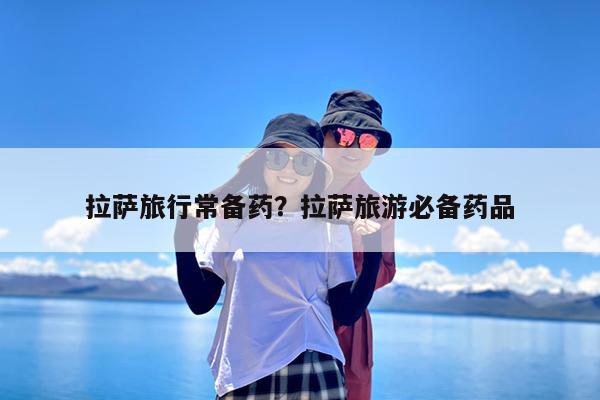 拉萨旅行常备药?拉萨旅游必备药品
