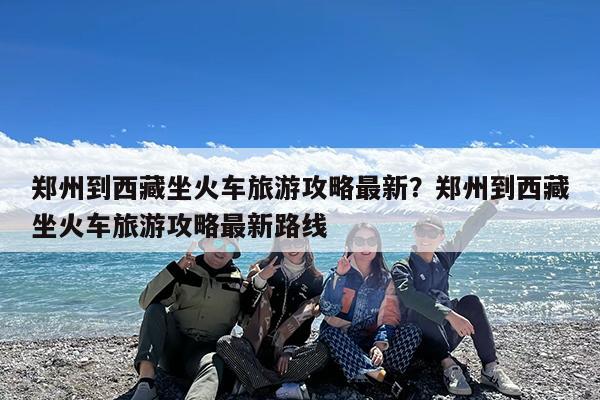 郑州到西藏坐火车旅游攻略最新?郑州到西藏坐火车旅游攻略最新路线