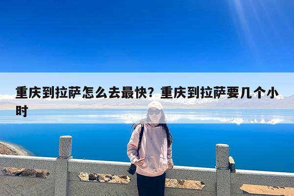 重庆到拉萨怎么去最快?重庆到拉萨要几个小时