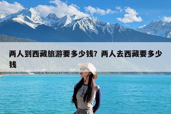 两人到西藏旅游要多少钱?两人去西藏要多少钱