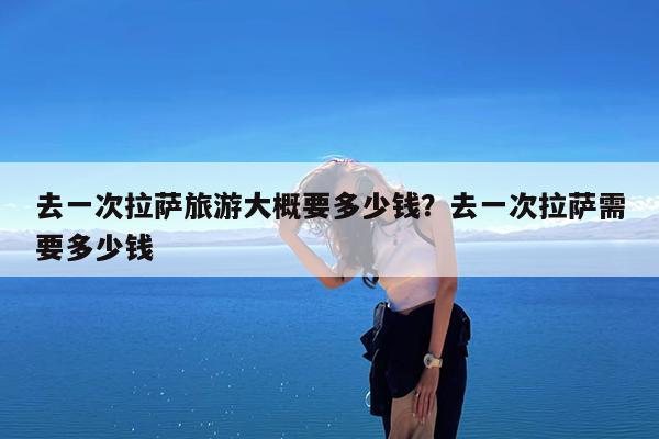 去一次拉萨旅游大概要多少钱?去一次拉萨需要多少钱