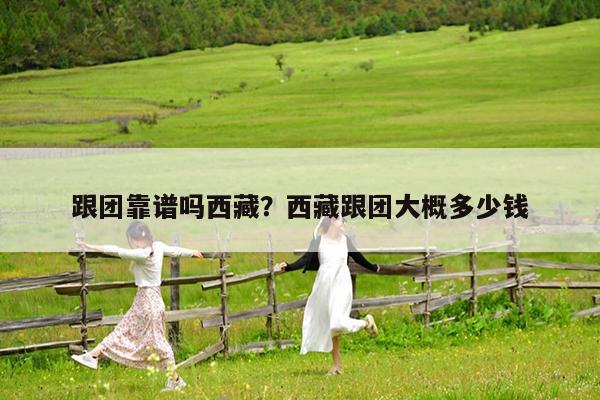 跟团靠谱吗西藏?西藏跟团大概多少钱