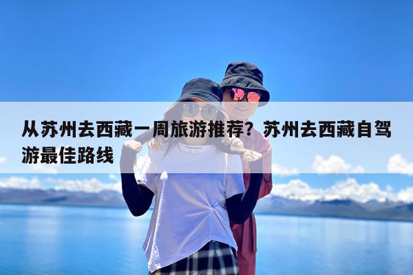 从苏州去西藏一周旅游推荐?苏州去西藏自驾游最佳路线